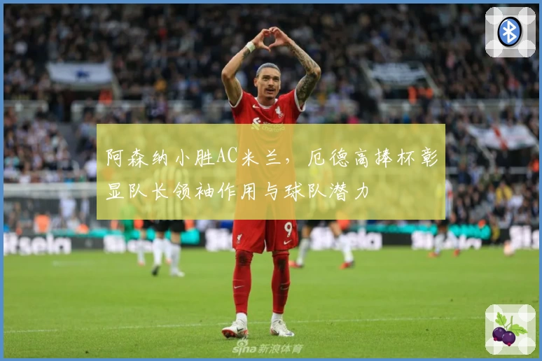 阿森纳小胜AC米兰，厄德高捧杯彰显队长领袖作用与球队潜力