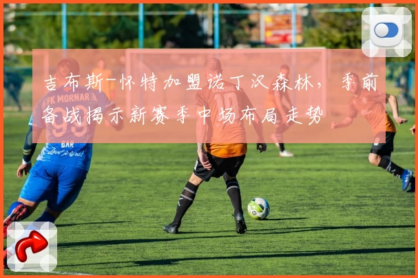 吉布斯-怀特加盟诺丁汉森林，季前备战揭示新赛季中场布局走势