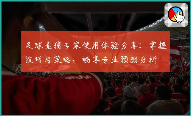 足球竞猜专家使用体验分享：掌握技巧与策略，畅享专业预测分析