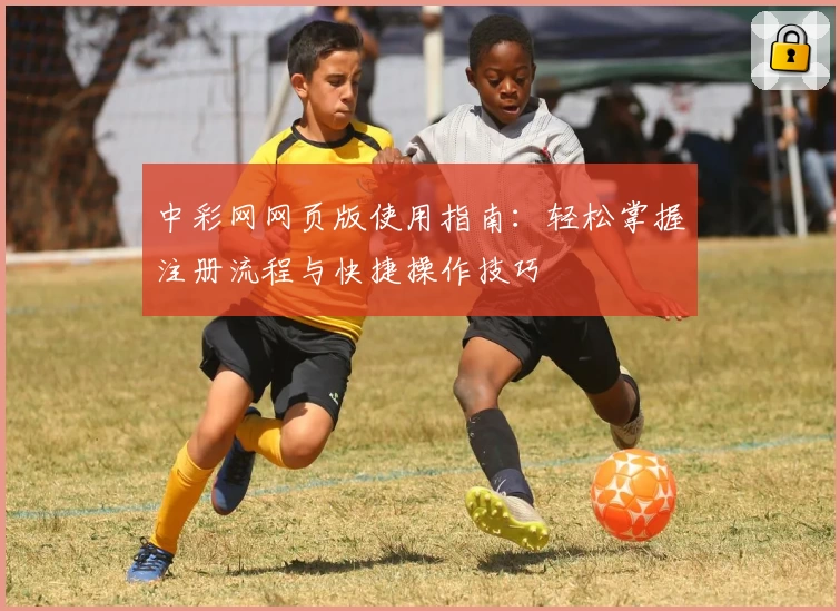 中彩网网页版使用指南：轻松掌握注册流程与快捷操作技巧