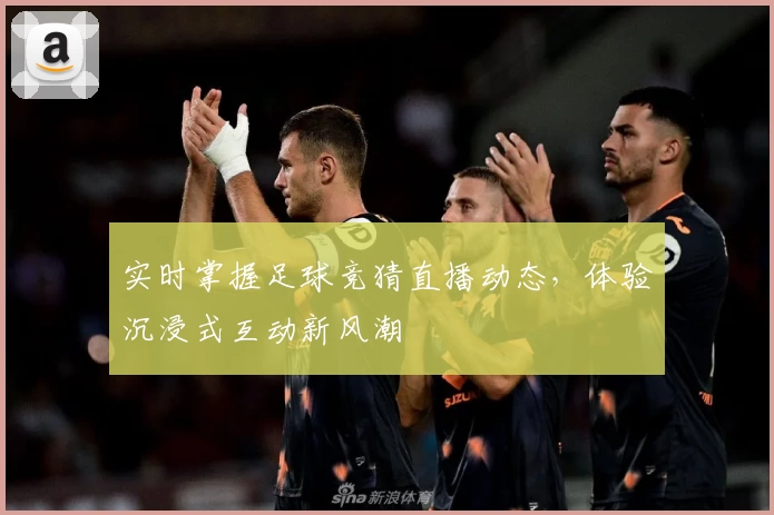 实时掌握足球竞猜直播动态，体验沉浸式互动新风潮