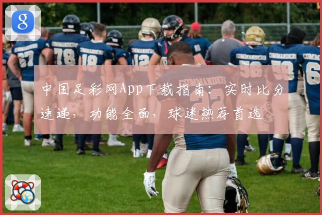 中国足彩网App下载指南：实时比分速递，功能全面，球迷热荐首选