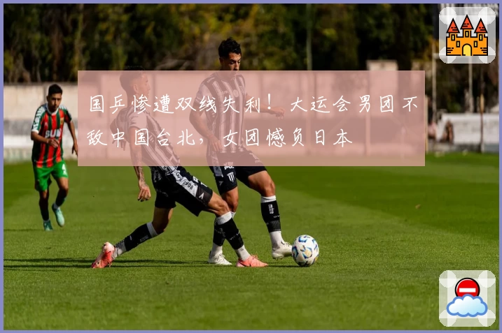 国乒惨遭双线失利!大运会男团不敌中国台北,女团憾负日本