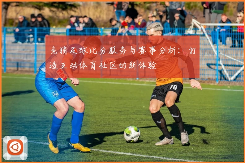竞猜足球比分服务与赛事分析：打造互动体育社区的新体验
