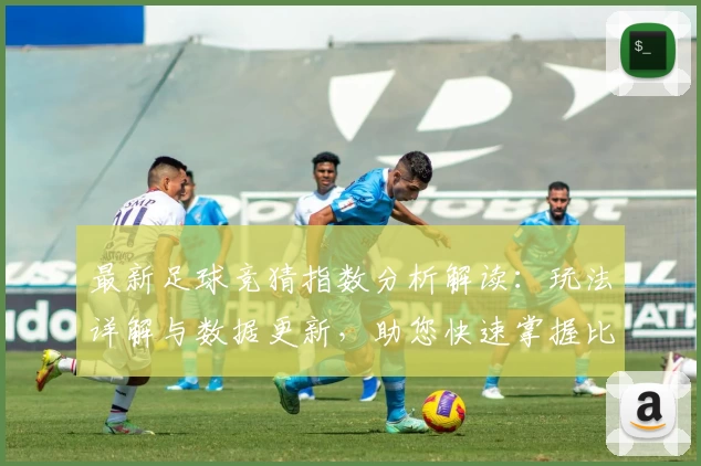最新足球竞猜指数分析解读：玩法详解与数据更新，助您快速掌握比赛风向术