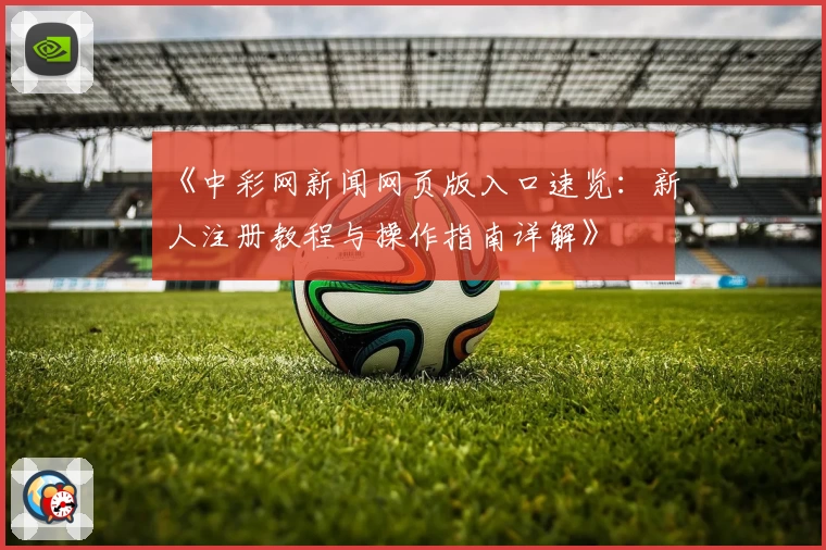 《中彩网新闻网页版入口速览：新人注册教程与操作指南详解》