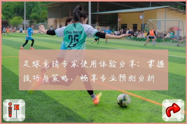 足球竞猜专家使用体验分享：掌握技巧与策略，畅享专业预测分析