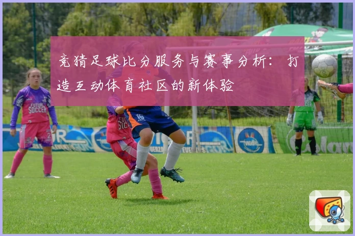 竞猜足球比分服务与赛事分析：打造互动体育社区的新体验