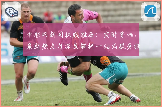 中彩网新闻权威推荐：实时资讯、最新热点与深度解析一站式服务指南