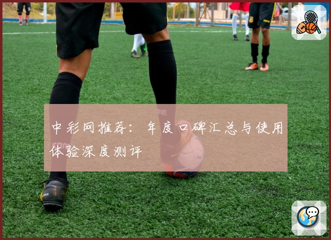 中彩网推荐：年度口碑汇总与使用体验深度测评