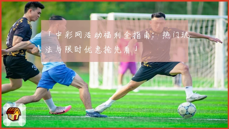 「中彩网活动福利全指南：热门玩法与限时优惠抢先看」