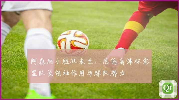 阿森纳小胜AC米兰，厄德高捧杯彰显队长领袖作用与球队潜力